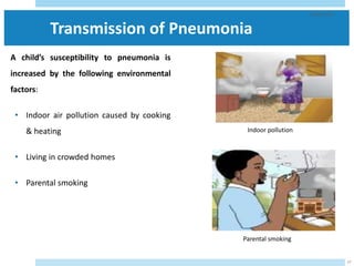 Transmission of Pneumonia
A child’s susceptibility to pneumonia is
increased by the following environmental
factors:
• Indoor air pollution caused by cooking
& heating
• Living in crowded homes
• Parental smoking
29/05/2023
17
Parental smoking
Indoor pollution
 