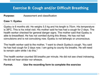 Exercise B: Cough and/or Difficult Breathing
29/05/2023
21
Purpose: Assessment and classification
Case 1: Gyatsu
Gyatsu is 6 months old. He weighs 5.5 kg and his length is 70cm. His temperature
is 380C. This is his initial visit. His mother said he has had a cough for 2 days. The
health worker checked for general danger signs. The mother said that Gyatsu is
able to breastfeed. He has not vomited during this illness. He has not had
convulsions and is not convulsing now. Gyatsu is not lethargic or unconscious.
The health worker said to the mother, “I want to check Gyatsu’s cough. You said
he has had cough for 2 days now. I am going to county his breaths. He will need
to remain calm while I do this.”
The health worker counted 58 breaths per minute. He did not see chest indrawing.
He did not hear stridor nor wheeze.
Format. Use the recording form to complete the exercise
 