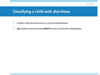 Classifying a child with diarrhoea
• Children with diarrhoea die as a result of dehydration.
• ALL children with diarrhoea MUST first be classified for dehydration
29/05/2023
34
 