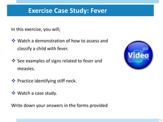 In this exercise, you will;
 Watch a demonstration of how to assess and
classify a child with fever.
 See examples of signs related to fever and
measles.
 Practice identifying stiff neck.
 Watch a case study.
Write down your answers in the forms provided
29/05/2023
51
Exercise Case Study: Fever
 
