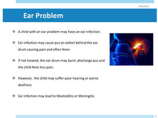 Ear Problem
 A child with an ear problem may have an ear infection.
 Ear infection may cause pus to collect behind the ear
drum causing pain and often fever.
 If not treated, the ear drum may burst ,discharge pus and
the child feels less pain.
 However, the child may suffer poor hearing or worse
deafness
 Ear infection may lead to Mastoiditis or Meningitis
29/05/2023
56
 
