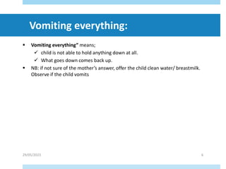  Vomiting everything” means;
 child is not able to hold anything down at all.
 What goes down comes back up.
 NB: if not sure of the mother’s answer, offer the child clean water/ breastmilk.
Observe if the child vomits
29/05/2023 6
Vomiting everything:
 