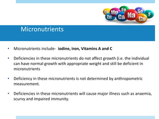 Micronutrients
• Micronutrients include- iodine, iron, Vitamins A and C
• Deficiencies in these micronutrients do not affect growth (i.e. the individual
can have normal growth with appropriate weight and still be deficient in
micronutrients
• Deficiency in these micronutrients is not determined by anthropometric
measurement.
• Deficiencies in these micronutrients will cause major illness such as anaemia,
scurvy and impaired immunity.
 