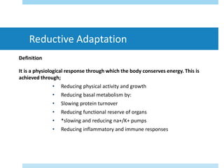 Reductive Adaptation
Definition
It is a physiological response through which the body conserves energy. This is
achieved through;
• Reducing physical activity and growth
• Reducing basal metabolism by:
• Slowing protein turnover
• Reducing functional reserve of organs
• *slowing and reducing na+/K+ pumps
• Reducing inflammatory and immune responses
 
