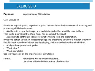 EXERCISE D
29/05/2023
95
Purpose: Importance of Stimulation
Class Discussion
Distribute to participants, organized in pairs, the visuals on the importance of assessing and
promoting child development.
• Ask them to review the images and explain to each other what they see in them.
Then invite a participant to share his or her idea about the visual.
• Ask others to contribute. Reinforce what’s missing from the explanation.
Invite one person to explain in local language and pretending to talk to a mother, why they
should check how their children are developing, and play and talk with their children.
• Analyze the explanation together:
• Was it clear?
• Was it complete?
Use the visual aids on the importance of stimulation
Format. Participants will be divided into pairs.
Use visual aids on the importance of stimulation
 