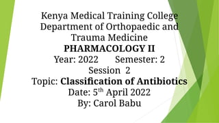 Kenya Medical Training College
Department of Orthopaedic and
Trauma Medicine
PHARMACOLOGY II
Year: 2022 Semester: 2
Session 2
Topic: Classiﬁcation of Antibiotics
Date: 5th
April 2022
By: Carol Babu
 