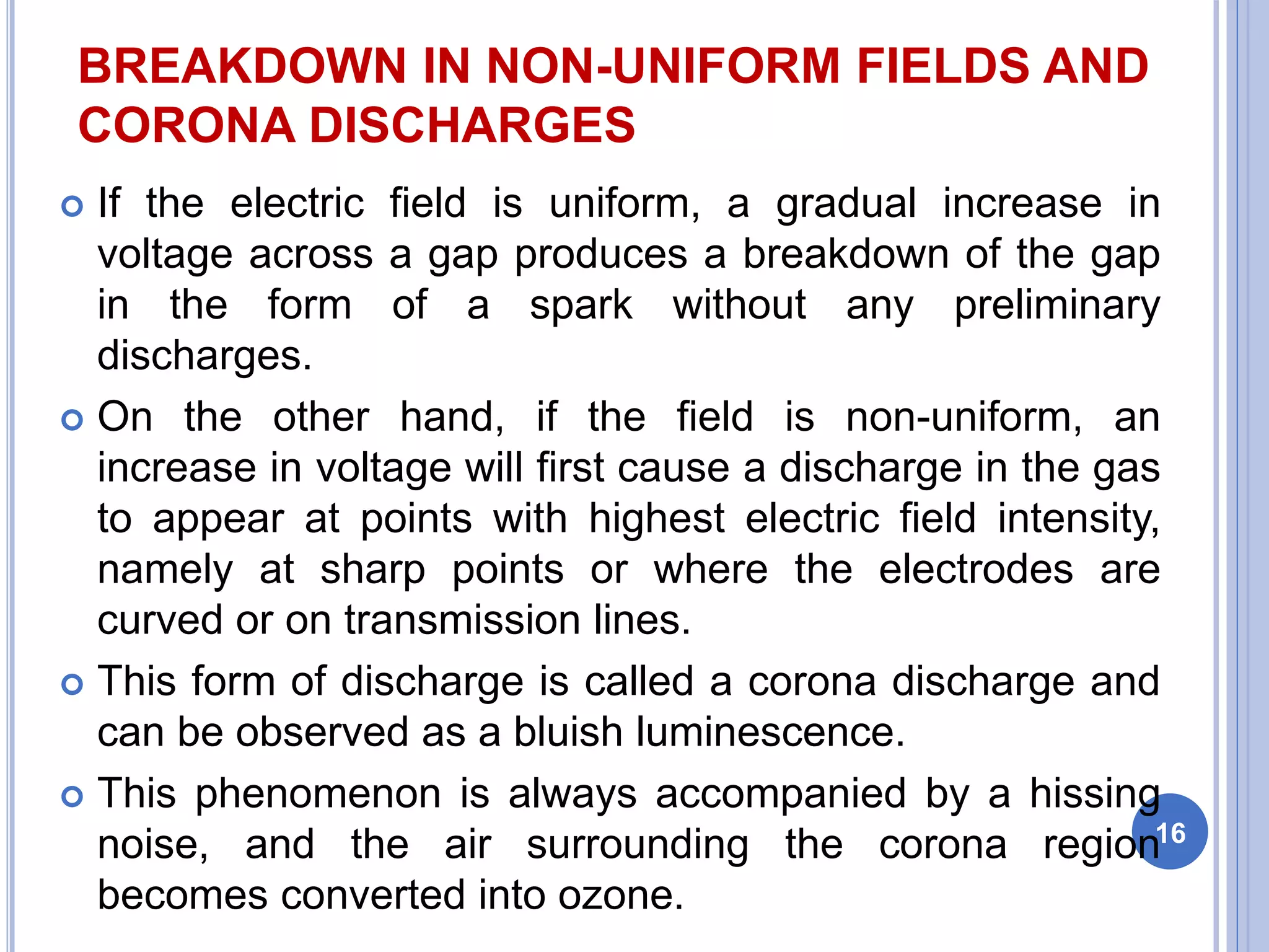 BREAKDOWN IN NON-UNIFORM FIELDS AND
CORONA DISCHARGES
 If the electric field is uniform, a gradual increase in
voltage across a gap produces a breakdown of the gap
in the form of a spark without any preliminary
discharges.
 On the other hand, if the field is non-uniform, an
increase in voltage will first cause a discharge in the gas
to appear at points with highest electric field intensity,
namely at sharp points or where the electrodes are
curved or on transmission lines.
 This form of discharge is called a corona discharge and
can be observed as a bluish luminescence.
 This phenomenon is always accompanied by a hissing
noise, and the air surrounding the corona region
becomes converted into ozone.
16
 