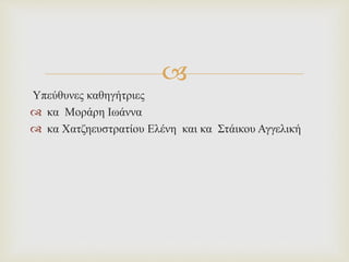
Υπεύθυνες καθηγήτριες
 κα Μοράρη Ιωάννα
 κα Χατζηευστρατίου Ελένη και κα Στάικου Αγγελική
 