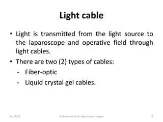 Light cable
• Light is transmitted from the light source to
the laparoscope and operative field through
light cables.
• There are two (2) types of cables:
- Fiber-optic
- Liquid crystal gel cables.
6/1/2023 Dr.Rama-Set up for laparoscopic surgery 13
 