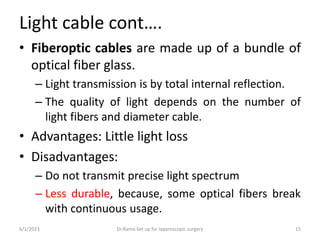Light cable cont….
• Fiberoptic cables are made up of a bundle of
optical fiber glass.
– Light transmission is by total internal reflection.
– The quality of light depends on the number of
light fibers and diameter cable.
• Advantages: Little light loss
• Disadvantages:
– Do not transmit precise light spectrum
– Less durable, because, some optical fibers break
with continuous usage.
6/1/2023 Dr.Rama-Set up for laparoscopic surgery 15
 