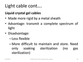 Light cable cont….
Liquid crystal gel cables
• Made more rigid by a metal sheath
• Advantage: transmit a complete spectrum of
light
• Disadvantage:
–Less flexible
–More difficult to maintain and store. Need
only soaking sterilization (no gas
sterilization)
6/1/2023 Dr.Rama-Set up for laparoscopic surgery 16
 