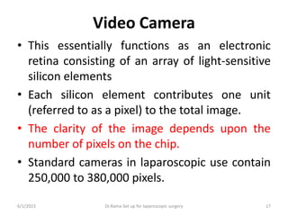 Video Camera
• This essentially functions as an electronic
retina consisting of an array of light-sensitive
silicon elements
• Each silicon element contributes one unit
(referred to as a pixel) to the total image.
• The clarity of the image depends upon the
number of pixels on the chip.
• Standard cameras in laparoscopic use contain
250,000 to 380,000 pixels.
6/1/2023 Dr.Rama-Set up for laparoscopic surgery 17
 