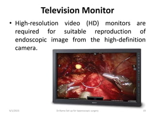Television Monitor
• High-resolution video (HD) monitors are
required for suitable reproduction of
endoscopic image from the high-definition
camera.
6/1/2023 Dr.Rama-Set up for laparoscopic surgery 19
 