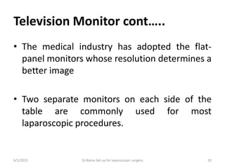 Television Monitor cont…..
• The medical industry has adopted the flat-
panel monitors whose resolution determines a
better image
• Two separate monitors on each side of the
table are commonly used for most
laparoscopic procedures.
6/1/2023 Dr.Rama-Set up for laparoscopic surgery 20
 