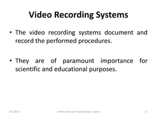 Video Recording Systems
• The video recording systems document and
record the performed procedures.
• They are of paramount importance for
scientific and educational purposes.
6/1/2023 Dr.Rama-Set up for laparoscopic surgery 21
 