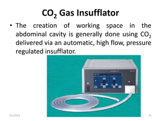 CO2 Gas Insufflator
• The creation of working space in the
abdominal cavity is generally done using CO2
delivered via an automatic, high flow, pressure
regulated insufflator.
6/1/2023 Dr.Rama-Set up for laparoscopic surgery 26
 
