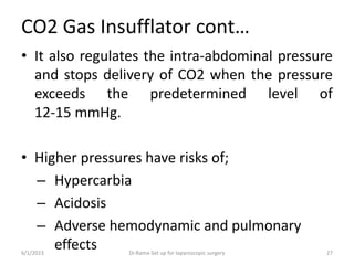 CO2 Gas Insufflator cont…
• It also regulates the intra-abdominal pressure
and stops delivery of CO2 when the pressure
exceeds the predetermined level of
12-15 mmHg.
• Higher pressures have risks of;
– Hypercarbia
– Acidosis
– Adverse hemodynamic and pulmonary
effects
6/1/2023 Dr.Rama-Set up for laparoscopic surgery 27
 