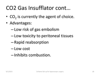 CO2 Gas Insufflator cont…
• CO2 is currently the agent of choice.
• Advantages:
–Low risk of gas embolism
–Low toxicity to peritoneal tissues
–Rapid reabsorption
–Low cost
–Inhibits combustion.
6/1/2023 Dr.Rama-Set up for laparoscopic surgery 28
 