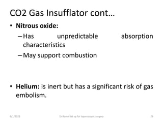 CO2 Gas Insufflator cont…
• Nitrous oxide:
–Has unpredictable absorption
characteristics
–May support combustion
• Helium: is inert but has a significant risk of gas
embolism.
6/1/2023 Dr.Rama-Set up for laparoscopic surgery 29
 