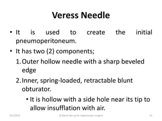 Veress Needle
• It is used to create the initial
pneumoperitoneum.
• It has two (2) components;
1.Outer hollow needle with a sharp beveled
edge
2.Inner, spring-loaded, retractable blunt
obturator.
• It is hollow with a side hole near its tip to
allow insufflation with air.
6/1/2023 Dr.Rama-Set up for laparoscopic surgery 31
 