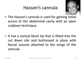 Hasson’s cannula
• The Hasson’s cannula is used for gaining initial
access to the abdominal cavity with an open
cutdown technique.
• It has a conical blunt tip that is fitted into the
cut down site and buttressed in place with
fascial sutures attached to the wings of the
cannula.
6/1/2023 Dr.Rama-Set up for laparoscopic surgery 36
 