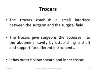 Trocars
• The trocars establish a small interface
between the surgeon and the surgical field.
• The trocars give surgeons the accesses into
the abdominal cavity by establishing a shaft
and support for different instruments.
• It has outer hollow sheath and inner trocar.
6/1/2023 Dr.Rama-Set up for laparoscopic surgery 39
 