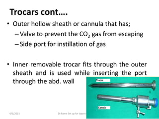 Trocars cont….
• Outer hollow sheath or cannula that has;
–Valve to prevent the CO2 gas from escaping
–Side port for instillation of gas
• Inner removable trocar fits through the outer
sheath and is used while inserting the port
through the abd. wall
6/1/2023 Dr.Rama-Set up for laparoscopic surgery 40
 