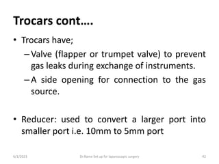 Trocars cont….
• Trocars have;
–Valve (flapper or trumpet valve) to prevent
gas leaks during exchange of instruments.
–A side opening for connection to the gas
source.
• Reducer: used to convert a larger port into
smaller port i.e. 10mm to 5mm port
6/1/2023 Dr.Rama-Set up for laparoscopic surgery 42
 