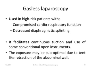 Gasless laparoscopy
• Used in high-risk patients with;
–Compromised cardio-respiratory function
–Decreased diaphragmatic splinting
• It facilitates continuous suction and use of
some conventional open instruments.
• The exposure may be sub-optimal due to tent
like retraction of the abdominal wall.
6/1/2023 Dr.Rama-Set up for laparoscopic surgery 44
 