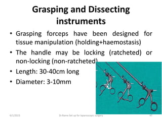 Grasping and Dissecting
instruments
• Grasping forceps have been designed for
tissue manipulation (holding+haemostasis)
• The handle may be locking (ratcheted) or
non-locking (non-ratcheted).
• Length: 30-40cm long
• Diameter: 3-10mm
6/1/2023 Dr.Rama-Set up for laparoscopic surgery 47
 