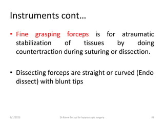 Instruments cont…
• Fine grasping forceps is for atraumatic
stabilization of tissues by doing
countertraction during suturing or dissection.
• Dissecting forceps are straight or curved (Endo
dissect) with blunt tips
6/1/2023 Dr.Rama-Set up for laparoscopic surgery 49
 