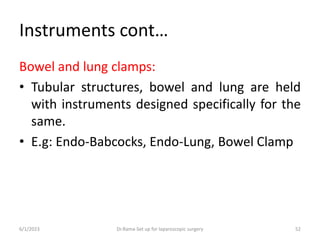 Instruments cont…
Bowel and lung clamps:
• Tubular structures, bowel and lung are held
with instruments designed specifically for the
same.
• E.g: Endo-Babcocks, Endo-Lung, Bowel Clamp
6/1/2023 Dr.Rama-Set up for laparoscopic surgery 52
 