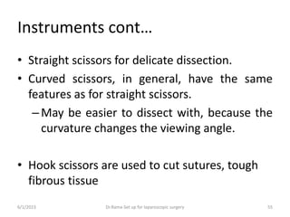 Instruments cont…
• Straight scissors for delicate dissection.
• Curved scissors, in general, have the same
features as for straight scissors.
–May be easier to dissect with, because the
curvature changes the viewing angle.
• Hook scissors are used to cut sutures, tough
fibrous tissue
6/1/2023 Dr.Rama-Set up for laparoscopic surgery 55
 