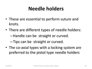 Needle holders
• These are essential to perform suture and
knots.
• There are different types of needle holders:
–Handle can be straight or curved.
–Tips can be straight or curved.
• The co-axial types with a locking system are
preferred to the pistol type needle holders
6/1/2023 Dr.Rama-Set up for laparoscopic surgery 58
 