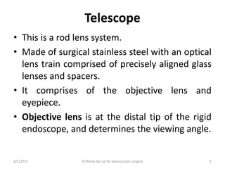 Telescope
• This is a rod lens system.
• Made of surgical stainless steel with an optical
lens train comprised of precisely aligned glass
lenses and spacers.
• It comprises of the objective lens and
eyepiece.
• Objective lens is at the distal tip of the rigid
endoscope, and determines the viewing angle.
6/1/2023 Dr.Rama-Set up for laparoscopic surgery 6
 