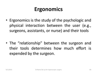 Ergonomics
• Ergonomics is the study of the psychologic and
physical interaction between the user (e.g.,
surgeons, assistants, or nurse) and their tools
• The “relationship” between the surgeon and
their tools determines how much effort is
expended by the surgeon.
6/1/2023 Dr.Rama-Set up for laparoscopic surgery 60
 