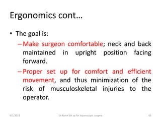 Ergonomics cont…
• The goal is:
–Make surgeon comfortable; neck and back
maintained in upright position facing
forward.
–Proper set up for comfort and efficient
movement, and thus minimization of the
risk of musculoskeletal injuries to the
operator.
6/1/2023 Dr.Rama-Set up for laparoscopic surgery 63
 