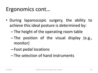 Ergonomics cont…
• During laparoscopic surgery, the ability to
achieve this ideal posture is determined by:
–The height of the operating room table
–The position of the visual display (e.g.,
monitor)
–Foot pedal locations
–The selection of hand instruments
6/1/2023 Dr.Rama-Set up for laparoscopic surgery 64
 