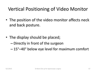 Vertical Positioning of Video Monitor
• The position of the video monitor affects neck
and back posture.
• The display should be placed;
– Directly in front of the surgeon
– 15°–40° below eye level for maximum comfort
6/1/2023 Dr.Rama-Set up for laparoscopic surgery 67
 