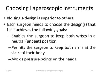 Choosing Laparoscopic Instruments
• No single design is superior to others
• Each surgeon needs to choose the design(s) that
best achieves the following goals:
–Enables the surgeon to keep both wrists in a
neutral (unbent) position
–Permits the surgeon to keep both arms at the
sides of their body
–Avoids pressure points on the hands
6/1/2023 Dr.Rama-Set up for laparoscopic surgery 69
 