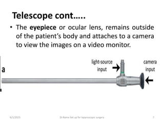 Telescope cont…..
• The eyepiece or ocular lens, remains outside
of the patient’s body and attaches to a camera
to view the images on a video monitor.
6/1/2023 Dr.Rama-Set up for laparoscopic surgery 7
 