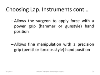 Choosing Lap. Instruments cont…
–Allows the surgeon to apply force with a
power grip (hammer or gunstyle) hand
position
–Allows fine manipulation with a precision
grip (pencil or forceps style) hand position
6/1/2023 Dr.Rama-Set up for laparoscopic surgery 70
 