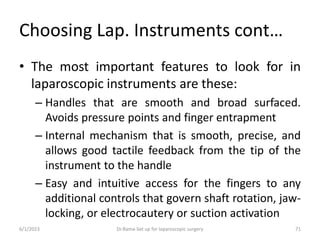 Choosing Lap. Instruments cont…
• The most important features to look for in
laparoscopic instruments are these:
– Handles that are smooth and broad surfaced.
Avoids pressure points and finger entrapment
– Internal mechanism that is smooth, precise, and
allows good tactile feedback from the tip of the
instrument to the handle
– Easy and intuitive access for the fingers to any
additional controls that govern shaft rotation, jaw-
locking, or electrocautery or suction activation
6/1/2023 Dr.Rama-Set up for laparoscopic surgery 71
 