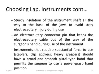 Choosing Lap. Instruments cont…
– Sturdy insulation of the instrument shaft all the
way to the base of the jaws to avoid stray
electrocautery injury during use
– An electrocautery connector pin that keeps the
electrocautery cable out of the way of the
surgeon’s hand during use of the instrument
– Instruments that require substantial force to use
(staplers, clip appliers, heavy graspers) should
have a broad and smooth pistol-type hand that
permits the surgeon to use a power-grasp hand
position
6/1/2023 Dr.Rama-Set up for laparoscopic surgery 72
 