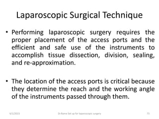 Laparoscopic Surgical Technique
• Performing laparoscopic surgery requires the
proper placement of the access ports and the
efficient and safe use of the instruments to
accomplish tissue dissection, division, sealing,
and re-approximation.
• The location of the access ports is critical because
they determine the reach and the working angle
of the instruments passed through them.
6/1/2023 Dr.Rama-Set up for laparoscopic surgery 73
 