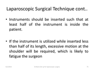 Laparoscopic Surgical Technique cont..
• Instruments should be inserted such that at
least half of the instrument is inside the
patient.
• If the instrument is utilized while inserted less
than half of its length, excessive motion at the
shoulder will be required, which is likely to
fatigue the surgeon
6/1/2023 Dr.Rama-Set up for laparoscopic surgery 75
 