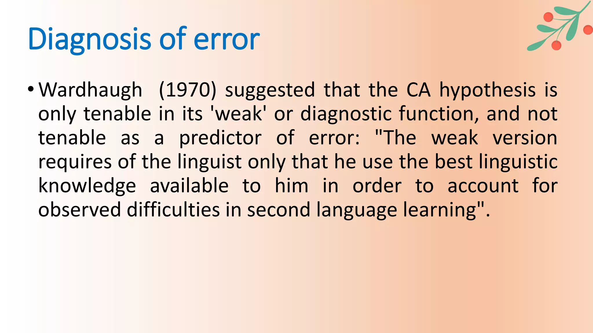 •Wardhaugh (1970) suggested that the CA hypothesis is
only tenable in its 'weak' or diagnostic function, and not
tenable as a predictor of error: "The weak version
requires of the linguist only that he use the best linguistic
knowledge available to him in order to account for
observed difficulties in second language learning".
Diagnosis of error
 