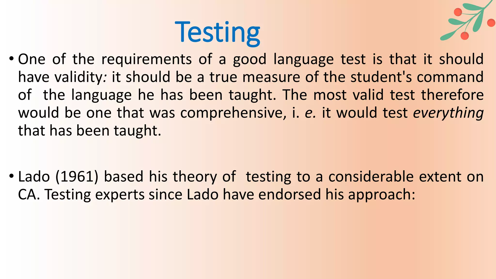 • One of the requirements of a good language test is that it should
have validity: it should be a true measure of the student's command
of the language he has been taught. The most valid test therefore
would be one that was comprehensive, i. e. it would test everything
that has been taught.
• Lado (1961) based his theory of testing to a considerable extent on
CA. Testing experts since Lado have endorsed his approach:
Testing
 