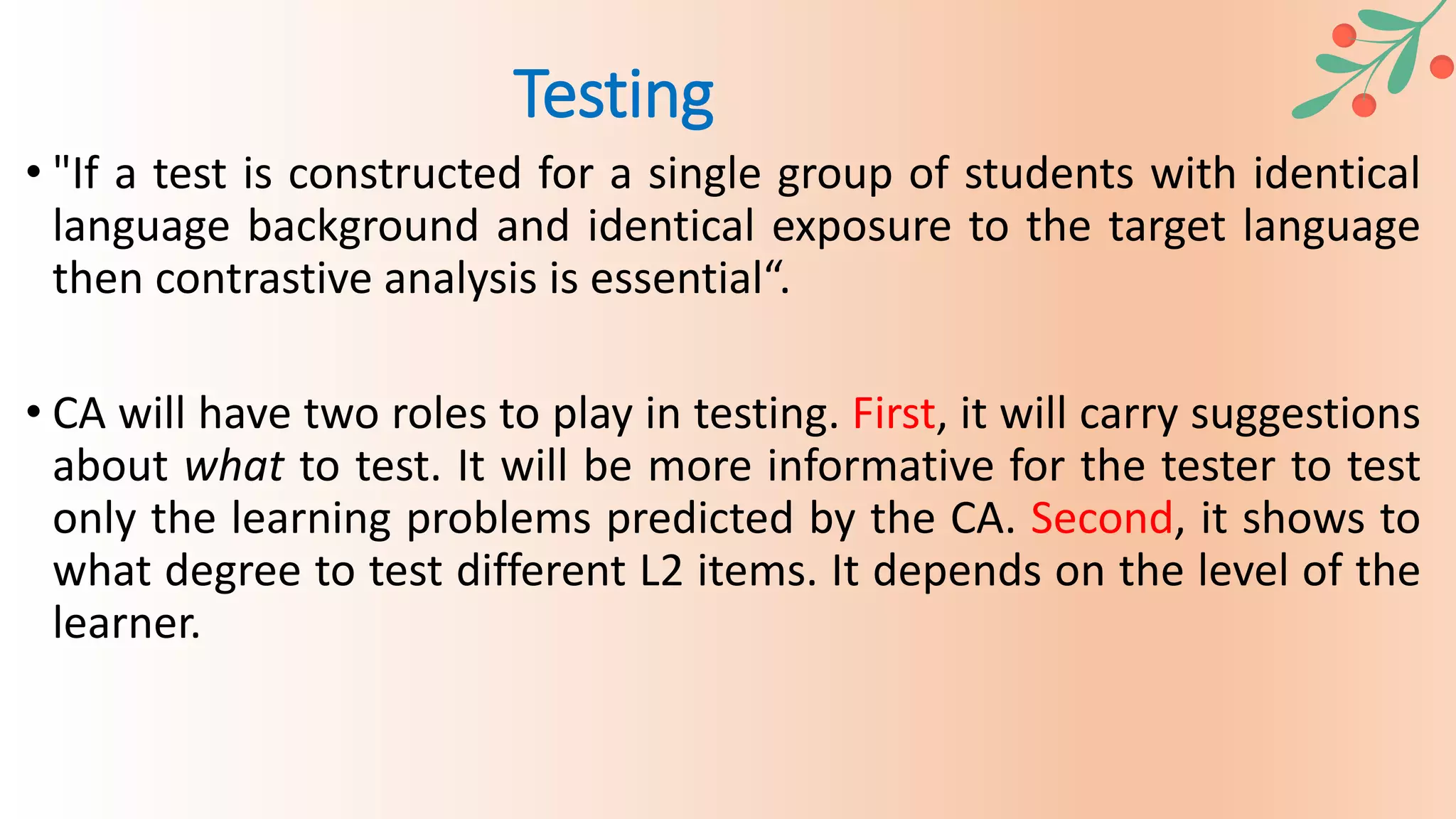 • "If a test is constructed for a single group of students with identical
language background and identical exposure to the target language
then contrastive analysis is essential“.
• CA will have two roles to play in testing. First, it will carry suggestions
about what to test. It will be more informative for the tester to test
only the learning problems predicted by the CA. Second, it shows to
what degree to test different L2 items. It depends on the level of the
learner.
Testing
 