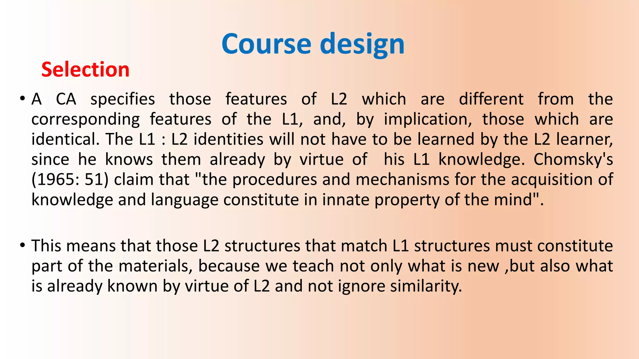 Selection
• A CA specifies those features of L2 which are different from the
corresponding features of the L1, and, by implication, those which are
identical. The L1 : L2 identities will not have to be learned by the L2 learner,
since he knows them already by virtue of his L1 knowledge. Chomsky's
(1965: 51) claim that "the procedures and mechanisms for the acquisition of
knowledge and language constitute in innate property of the mind".
• This means that those L2 structures that match L1 structures must constitute
part of the materials, because we teach not only what is new ,but also what
is already known by virtue of L2 and not ignore similarity.
Course design
 